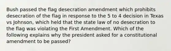 Bush passed the flag desecration amendment which prohibits desecration of the flag in response to the 5 to 4 decision in Texas vs Johnson, which held that the state law of no desecration to the flag was violating the First Amendment. Which of the following explains why the president asked for a constitutional amendment to be passed?