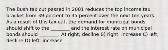 The Bush tax cut passed in 2001 reduces the top income tax bracket from 39 percent to 35 percent over the next ten years. As a result of this tax cut, the demand for municipal bonds should shift to the ________ and the interest rate on municipal bonds should ________. A) right; decline B) right; increase C) left; decline D) left; increase