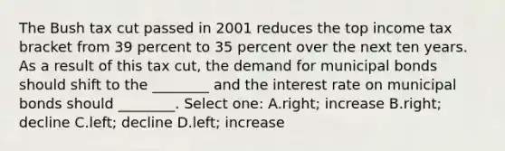 The Bush tax cut passed in 2001 reduces the top income tax bracket from 39 percent to 35 percent over the next ten years. As a result of this tax cut, the demand for municipal bonds should shift to the ________ and the interest rate on municipal bonds should ________. Select one: A.right; increase B.right; decline C.left; decline D.left; increase