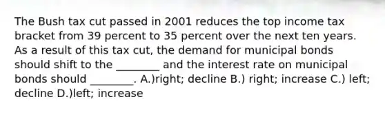 The Bush tax cut passed in 2001 reduces the top income tax bracket from 39 percent to 35 percent over the next ten years. As a result of this tax cut, the demand for municipal bonds should shift to the ________ and the interest rate on municipal bonds should ________. A.)right; decline B.) right; increase C.) left; decline D.)left; increase