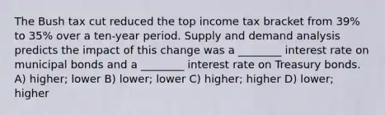 The Bush tax cut reduced the top income tax bracket from 39% to 35% over a ten-year period. Supply and demand analysis predicts the impact of this change was a ________ interest rate on municipal bonds and a ________ interest rate on Treasury bonds. A) higher; lower B) lower; lower C) higher; higher D) lower; higher