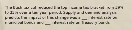 The Bush tax cut reduced the top income tax bracket from 39% to 35% over a ten-year period. Supply and demand analysis predicts the impact of this change was a ___ interest rate on municipal bonds and ___ interest rate on Treasury bonds