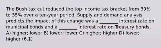 The Bush tax cut reduced the top income tax bracket from 39% to 35% over a ten-year period. Supply and demand analysis predicts the impact of this change was a ________ interest rate on municipal bonds and a ________ interest rate on Treasury bonds. A) higher; lower B) lower; lower C) higher; higher D) lower; higher (6.1)