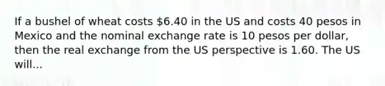 If a bushel of wheat costs 6.40 in the US and costs 40 pesos in Mexico and the nominal exchange rate is 10 pesos per dollar, then the real exchange from the US perspective is 1.60. The US will...