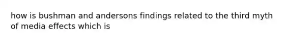 how is bushman and andersons findings related to the third myth of media effects which is