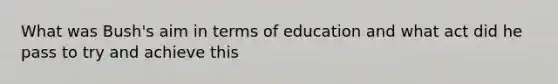 What was Bush's aim in terms of education and what act did he pass to try and achieve this