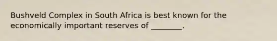 Bushveld Complex in South Africa is best known for the economically important reserves of ________.