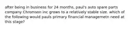 after being in business for 24 months, paul's auto spare parts company Chromson inc grows to a relatively stable size. which of the following would pauls primary financial managemetn need at this stage?