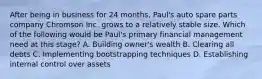 After being in business for 24 months, Paul's auto spare parts company Chromson Inc. grows to a relatively stable size. Which of the following would be Paul's primary financial management need at this stage? A. Building owner's wealth B. Clearing all debts C. Implementing bootstrapping techniques D. Establishing internal control over assets