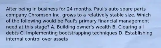 After being in business for 24 months, Paul's auto spare parts company Chromson Inc. grows to a relatively stable size. Which of the following would be Paul's primary financial management need at this stage? A. Building owner's wealth B. Clearing all debts C. Implementing bootstrapping techniques D. Establishing internal control over assets