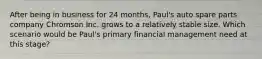 After being in business for 24 months, Paul's auto spare parts company Chromson Inc. grows to a relatively stable size. Which scenario would be Paul's primary financial management need at this stage?