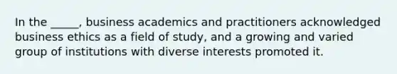 In the _____, business academics and practitioners acknowledged business ethics as a field of study, and a growing and varied group of institutions with diverse interests promoted it.