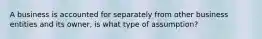 A business is accounted for separately from other business entities and its owner, is what type of assumption?