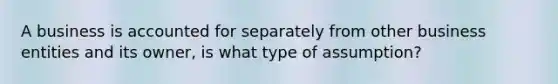 A business is accounted for separately from other business entities and its owner, is what type of assumption?