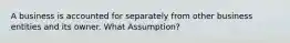 A business is accounted for separately from other business entities and its owner. What Assumption?