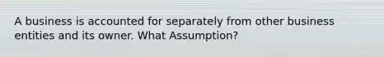 A business is accounted for separately from other business entities and its owner. What Assumption?