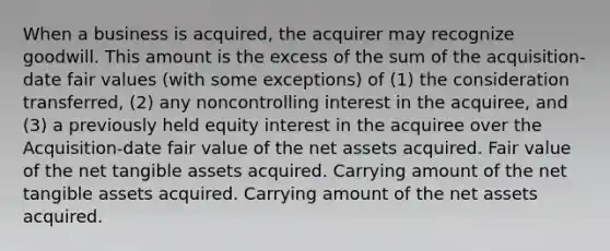 When a business is acquired, the acquirer may recognize goodwill. This amount is the excess of the sum of the acquisition-date fair values (with some exceptions) of (1) the consideration transferred, (2) any noncontrolling interest in the acquiree, and (3) a previously held equity interest in the acquiree over the Acquisition-date fair value of the net assets acquired. Fair value of the net tangible assets acquired. Carrying amount of the net tangible assets acquired. Carrying amount of the net assets acquired.