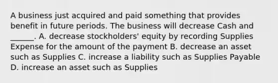 A business just acquired and paid something that provides benefit in future periods. The business will decrease Cash and ______. A. decrease stockholders' equity by recording Supplies Expense for the amount of the payment B. decrease an asset such as Supplies C. increase a liability such as Supplies Payable D. increase an asset such as Supplies