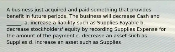 A business just acquired and paid something that provides benefit in future periods. The business will decrease Cash and ______. a. increase a liability such as Supplies Payable b. decrease stockholders' equity by recording Supplies Expense for the amount of the payment c. decrease an asset such as Supplies d. increase an asset such as Supplies