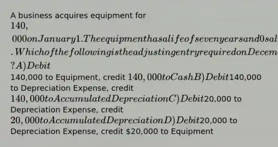 A business acquires equipment for 140,000 on January 1. The equipment has a life of seven years and 0 salvage value. Which of the following is the adjusting entry required on December 31? A) Debit140,000 to Equipment, credit 140,000 to Cash B) Debit140,000 to Depreciation Expense, credit 140,000 to Accumulated Depreciation C) Debit20,000 to Depreciation Expense, credit 20,000 to Accumulated Depreciation D) Debit20,000 to Depreciation Expense, credit 20,000 to Equipment