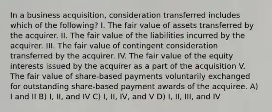 In a business acquisition, consideration transferred includes which of the following? I. The fair value of assets transferred by the acquirer. II. The fair value of the liabilities incurred by the acquirer. III. The fair value of contingent consideration transferred by the acquirer. IV. The fair value of the equity interests issued by the acquirer as a part of the acquisition V. The fair value of share-based payments voluntarily exchanged for outstanding share-based payment awards of the acquiree. A) I and II B) I, II, and IV C) I, II, IV, and V D) I, II, III, and IV