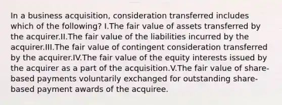 In a business acquisition, consideration transferred includes which of the following? I.The fair value of assets transferred by the acquirer.II.The fair value of the liabilities incurred by the acquirer.III.The fair value of contingent consideration transferred by the acquirer.IV.The fair value of the equity interests issued by the acquirer as a part of the acquisition.V.The fair value of share-based payments voluntarily exchanged for outstanding share-based payment awards of the acquiree.