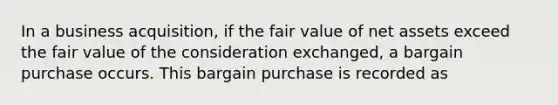 In a business acquisition, if the fair value of net assets exceed the fair value of the consideration exchanged, a bargain purchase occurs. This bargain purchase is recorded as