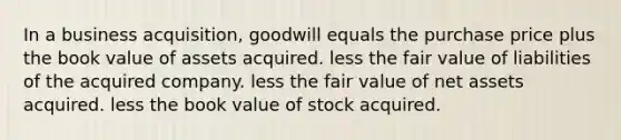 In a business acquisition, goodwill equals the purchase price plus the book value of assets acquired. less the fair value of liabilities of the acquired company. less the fair value of net assets acquired. less the book value of stock acquired.