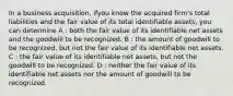 In a business acquisition, ifyou know the acquired firm's total liabilities and the fair value of its total identifiable assets, you can determine A : both the fair value of its identifiable net assets and the goodwill to be recognized. B : the amount of goodwill to be recognized, but not the fair value of its identifiable net assets. C : the fair value of its identifiable net assets, but not the goodwill to be recognized. D : neither the fair value of its identifiable net assets nor the amount of goodwill to be recognized.