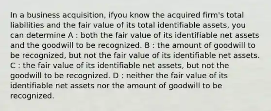 In a business acquisition, ifyou know the acquired firm's total liabilities and the fair value of its total identifiable assets, you can determine A : both the fair value of its identifiable net assets and the goodwill to be recognized. B : the amount of goodwill to be recognized, but not the fair value of its identifiable net assets. C : the fair value of its identifiable net assets, but not the goodwill to be recognized. D : neither the fair value of its identifiable net assets nor the amount of goodwill to be recognized.