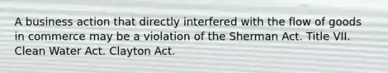 A business action that directly interfered with the flow of goods in commerce may be a violation of the Sherman Act. Title VII. Clean Water Act. Clayton Act.