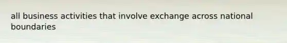 all business activities that involve exchange across national boundaries