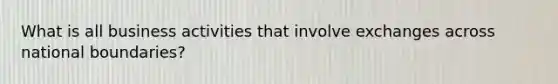 What is all business activities that involve exchanges across national boundaries?