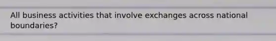 All business activities that involve exchanges across national boundaries?