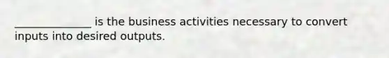 ______________ is the business activities necessary to convert inputs into desired outputs.