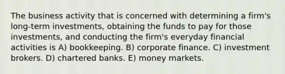 The business activity that is concerned with determining a firm's long-term investments, obtaining the funds to pay for those investments, and conducting the firm's everyday financial activities is A) bookkeeping. B) corporate finance. C) investment brokers. D) chartered banks. E) money markets.