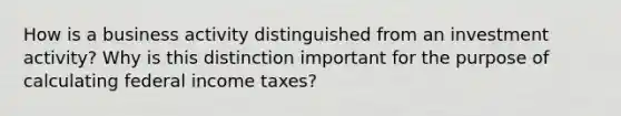 How is a business activity distinguished from an investment activity? Why is this distinction important for the purpose of calculating federal income taxes?