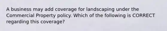 A business may add coverage for landscaping under the Commercial Property policy. Which of the following is CORRECT regarding this coverage?