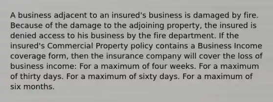 A business adjacent to an insured's business is damaged by fire. Because of the damage to the adjoining property, the insured is denied access to his business by the fire department. If the insured's Commercial Property policy contains a Business Income coverage form, then the insurance company will cover the loss of business income: For a maximum of four weeks. For a maximum of thirty days. For a maximum of sixty days. For a maximum of six months.