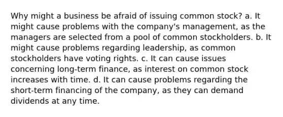 Why might a business be afraid of issuing common stock? a. It might cause problems with the company's management, as the managers are selected from a pool of common stockholders. b. It might cause problems regarding leadership, as common stockholders have voting rights. c. It can cause issues concerning long-term finance, as interest on common stock increases with time. d. It can cause problems regarding the short-term financing of the company, as they can demand dividends at any time.