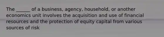 The ______ of a business, agency, household, or another economics unit involves the acquisition and use of financial resources and the protection of equity capital from various sources of risk