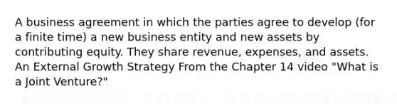 A business agreement in which the parties agree to develop (for a finite time) a new business entity and new assets by contributing equity. They share revenue, expenses, and assets. An External Growth Strategy From the Chapter 14 video "What is a Joint Venture?"