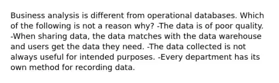 Business analysis is different from operational databases. Which of the following is not a reason why? -The data is of poor quality. -When sharing data, the data matches with the data warehouse and users get the data they need. -The data collected is not always useful for intended purposes. -Every department has its own method for recording data.