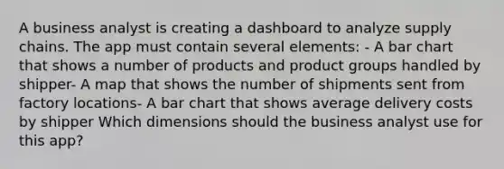 A business analyst is creating a dashboard to analyze supply chains. The app must contain several elements: - A bar chart that shows a number of products and product groups handled by shipper- A map that shows the number of shipments sent from factory locations- A bar chart that shows average delivery costs by shipper Which dimensions should the business analyst use for this app?