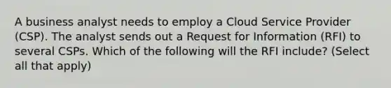 A business analyst needs to employ a Cloud Service Provider (CSP). The analyst sends out a Request for Information (RFI) to several CSPs. Which of the following will the RFI include? (Select all that apply)