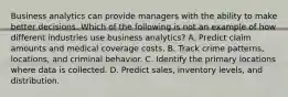 Business analytics can provide managers with the ability to make better decisions. Which of the following is not an example of how different industries use business analytics? A. Predict claim amounts and medical coverage costs. B. Track crime patterns, locations, and criminal behavior. C. Identify the primary locations where data is collected. D. Predict sales, inventory levels, and distribution.