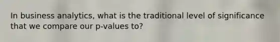 In business analytics, what is the traditional level of significance that we compare our p-values to?