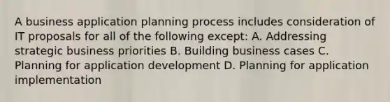 A business application planning process includes consideration of IT proposals for all of the following except: A. Addressing strategic business priorities B. Building business cases C. Planning for application development D. Planning for application implementation