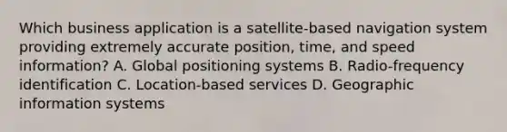 Which business application is a satellite-based navigation system providing extremely accurate position, time, and speed information? A. Global positioning systems B. Radio-frequency identification C. Location-based services D. Geographic information systems