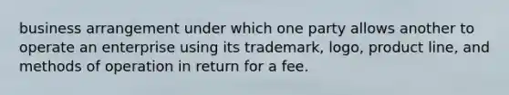 business arrangement under which one party allows another to operate an enterprise using its trademark, logo, product line, and methods of operation in return for a fee.